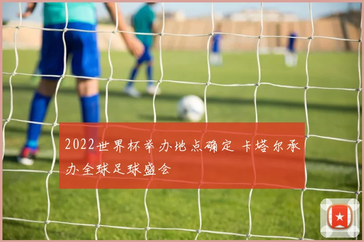 2022世界杯举办地点确定 卡塔尔承办全球足球盛会