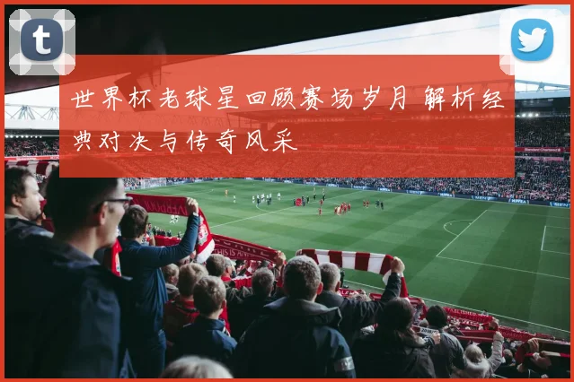 世界杯老球星回顾赛场岁月 解析经典对决与传奇风采