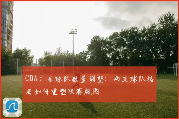 CBA广东球队数量调整:两支球队格局如何重塑联赛版图