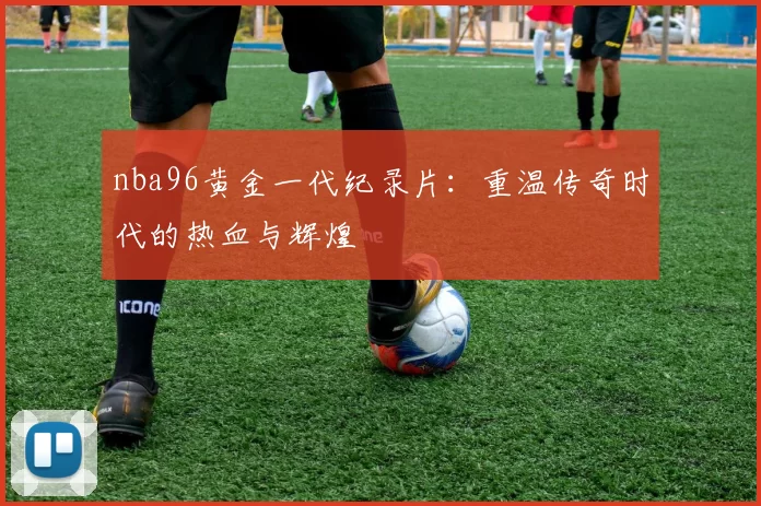 nba96黄金一代纪录片:重温传奇时代的热血与辉煌