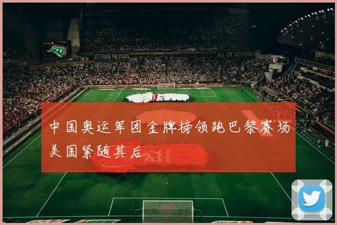 中国奥运军团金牌榜领跑巴黎赛场美国紧随其后