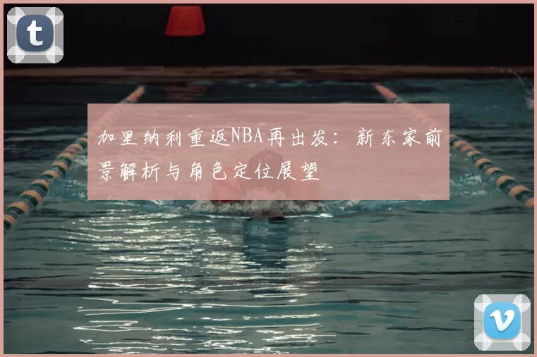 加里纳利重返NBA再出发：新东家前景解析与角色定位展望