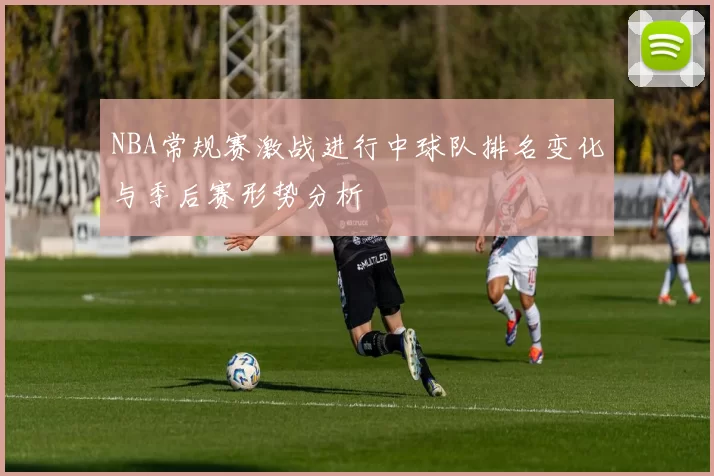 NBA常规赛激战进行中球队排名变化与季后赛形势分析