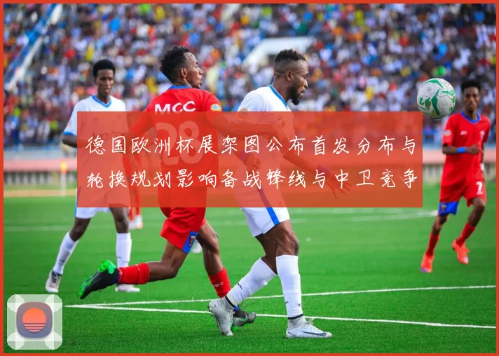 德国欧洲杯展架图公布首发分布与轮换规划影响备战锋线与中卫竞争看点