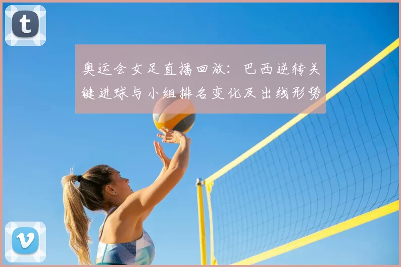 奥运会女足直播回放：巴西逆转关键进球与小组排名变化及出线形势评估