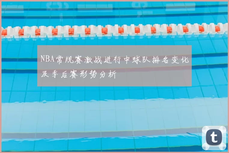 NBA常规赛激战进行中球队排名变化及季后赛形势分析
