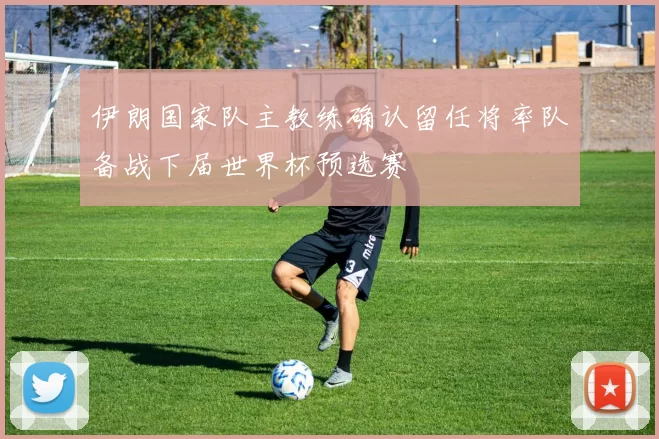 伊朗国家队主教练确认留任将率队备战下届世界杯预选赛