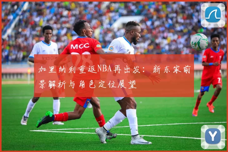 加里纳利重返NBA再出发：新东家前景解析与角色定位展望