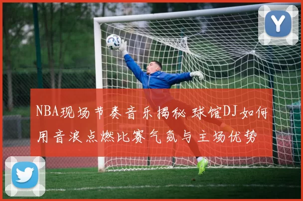 NBA现场节奏音乐揭秘 球馆DJ如何用音浪点燃比赛气氛与主场优势