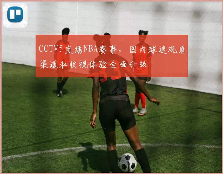 CCTV5直播NBA赛事,国内球迷观看渠道和收视体验全面升级