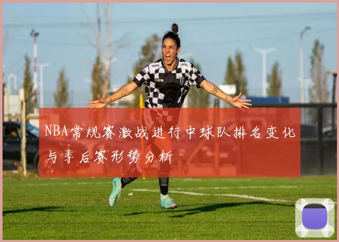 NBA常规赛激战进行中球队排名变化与季后赛形势分析