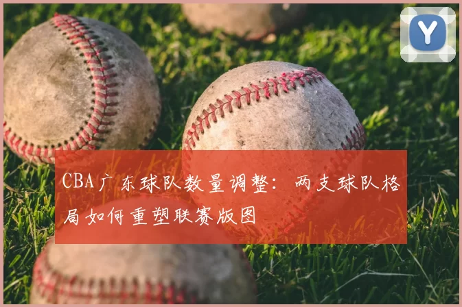 CBA广东球队数量调整:两支球队格局如何重塑联赛版图