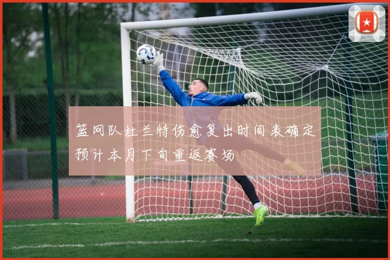 篮网队杜兰特伤愈复出时间表确定预计本月下旬重返赛场