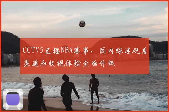 CCTV5直播NBA赛事,国内球迷观看渠道和收视体验全面升级