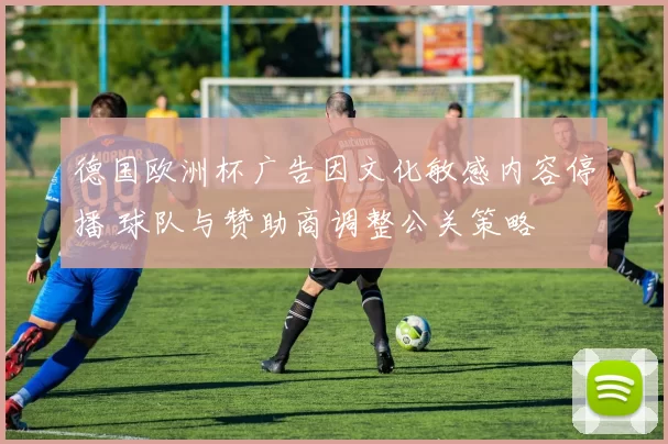 德国欧洲杯广告因文化敏感内容停播 球队与赞助商调整公关策略