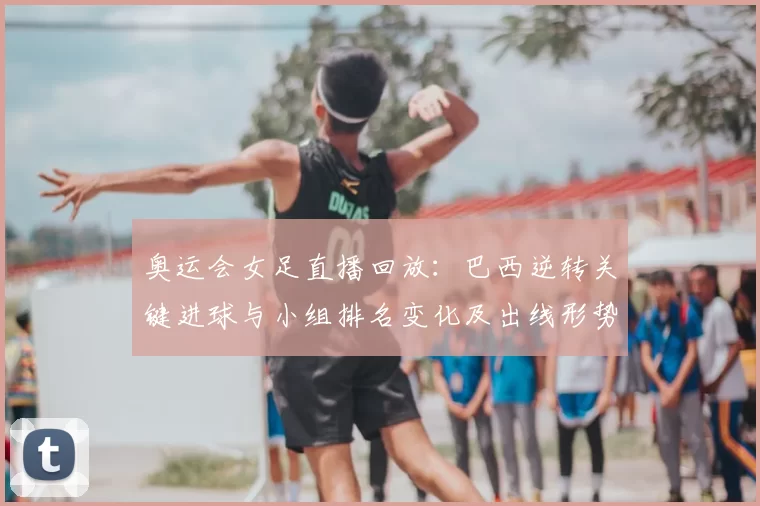 奥运会女足直播回放：巴西逆转关键进球与小组排名变化及出线形势评估