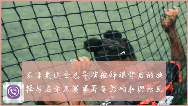 东京奥运会总导演被辞退背后的抉择与启示及赛事筹备影响和舆论反响