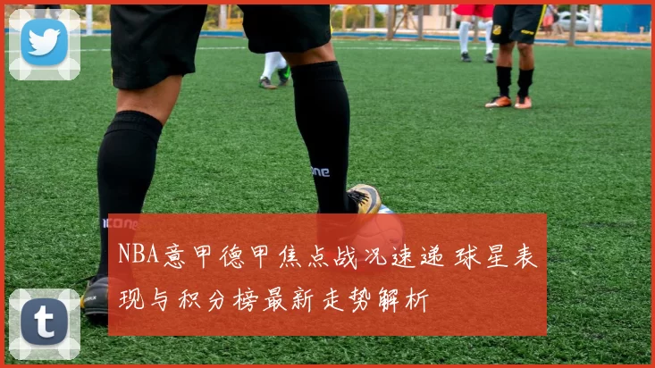 NBA意甲德甲焦点战况速递 球星表现与积分榜最新走势解析