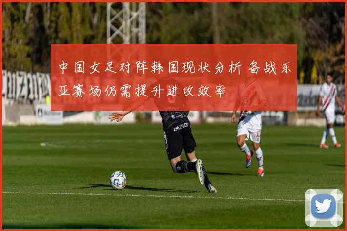 中国女足对阵韩国现状分析 备战东亚赛场仍需提升进攻效率